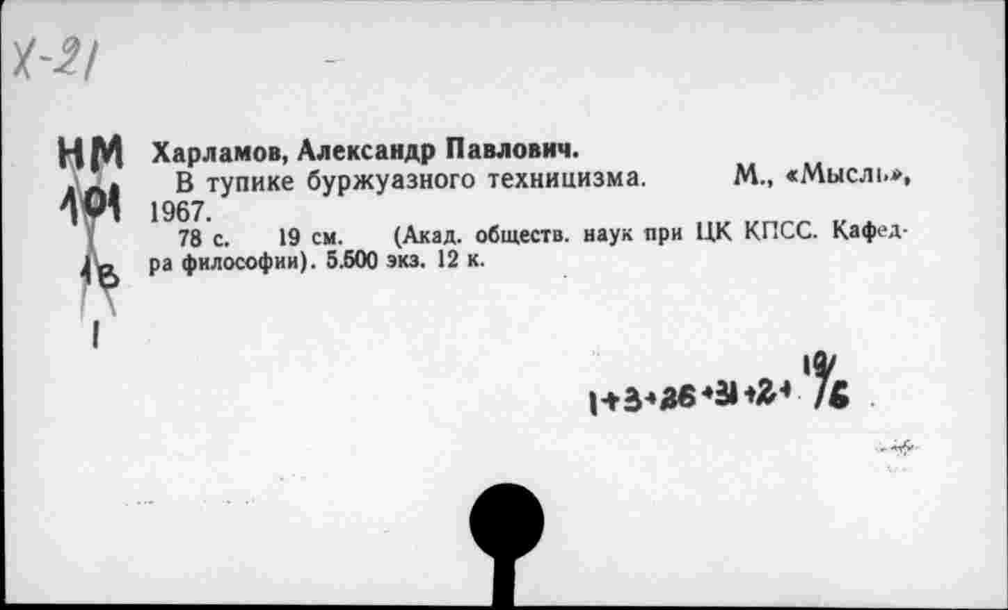 ﻿Харламов, Александр Павлович.
В тупике буржуазного техницизма. М., «Мысль*, 1967
78 с. 19 см. (Акад, обществ, наук при ЦК КПСС. Кафедра философии). 5.500 экз. 12 к.
